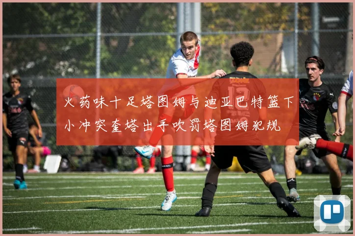 火药味十足塔图姆与迪亚巴特篮下小冲突奎塔出手吹罚塔图姆犯规