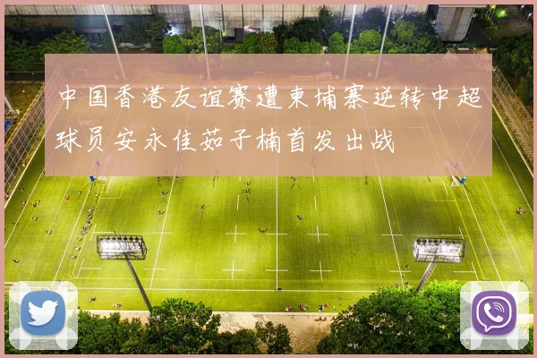 中国香港友谊赛遭柬埔寨逆转中超球员安永佳茹子楠首发出战