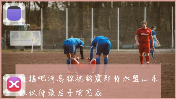 直播吧消息称祝铭震即将加盟山东队仅待最后手续完成
