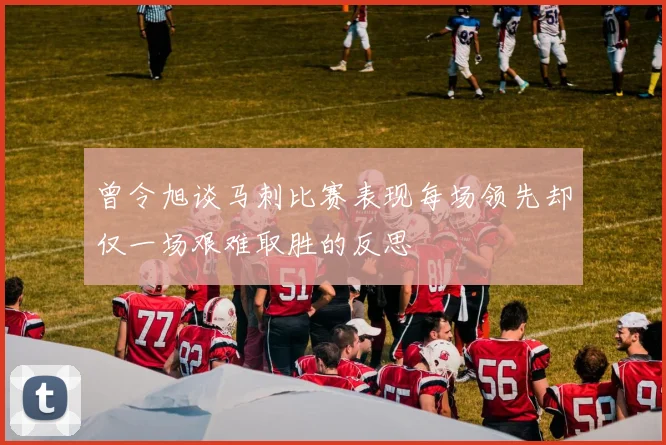 曾令旭谈马刺比赛表现每场领先却仅一场艰难取胜的反思