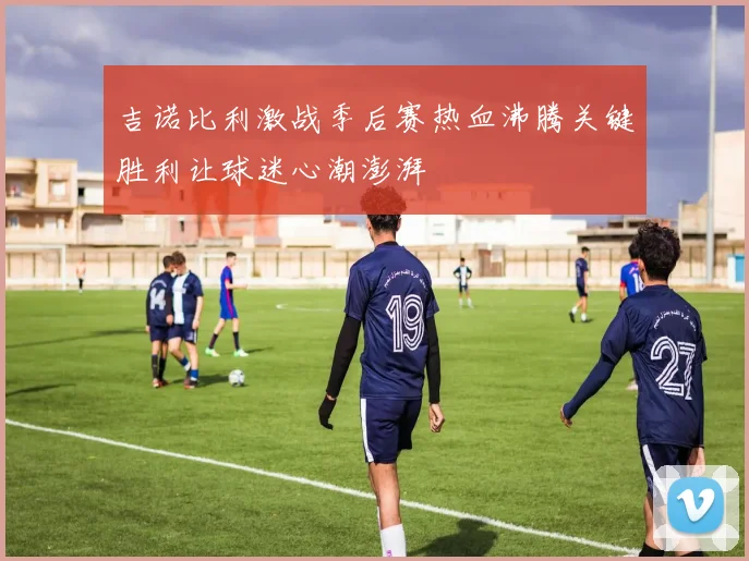吉诺比利激战季后赛热血沸腾关键胜利让球迷心潮澎湃