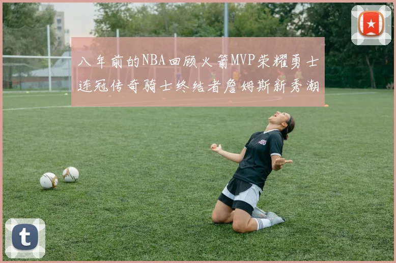 八年前的NBA回顾火箭MVP荣耀勇士连冠传奇骑士终结者詹姆斯新秀潮流涌动