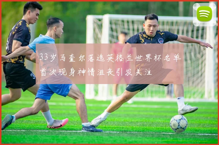 33岁马奎尔落选英格兰世界杯名单首次现身神情沮丧引发关注