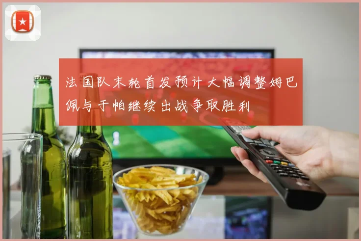 法国队末轮首发预计大幅调整姆巴佩与于帕继续出战争取胜利