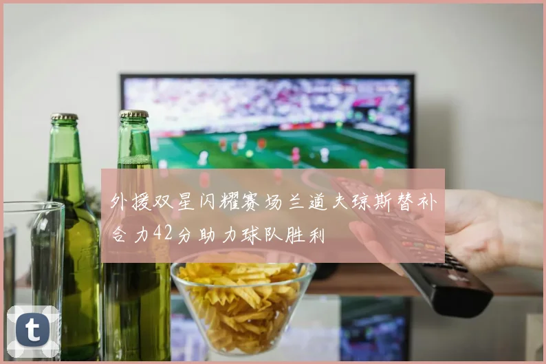 外援双星闪耀赛场兰道夫琼斯替补合力42分助力球队胜利