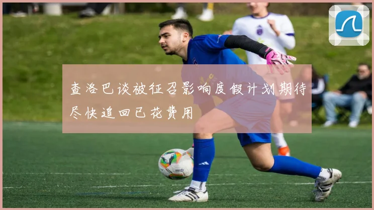 查洛巴谈被征召影响度假计划期待尽快追回已花费用