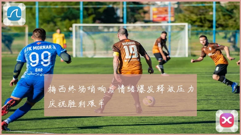 梅西终场哨响后情绪爆发释放压力庆祝胜利艰辛