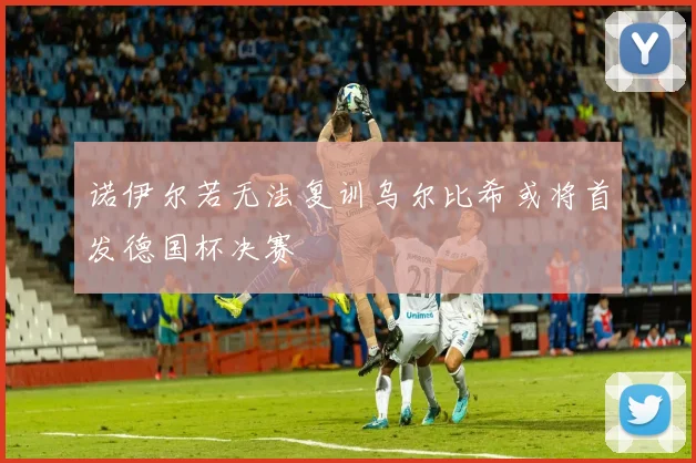 诺伊尔若无法复训乌尔比希或将首发德国杯决赛
