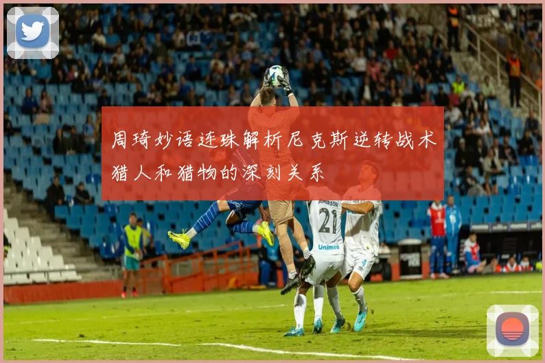 周琦妙语连珠解析尼克斯逆转战术猎人和猎物的深刻关系