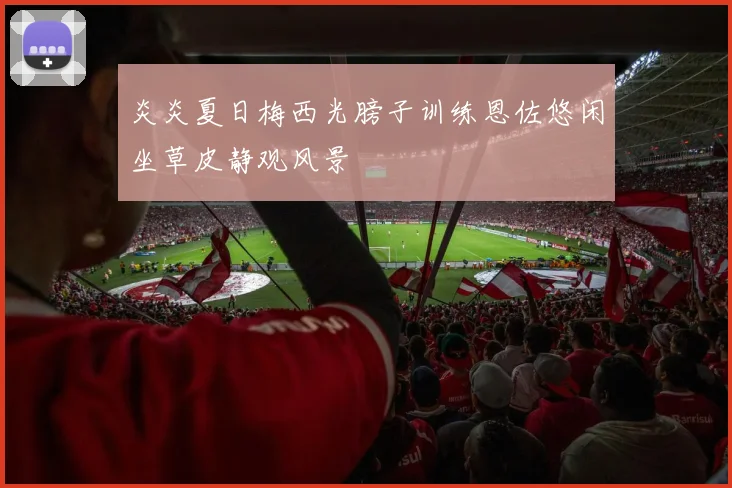 炎炎夏日梅西光膀子训练恩佐悠闲坐草皮静观风景