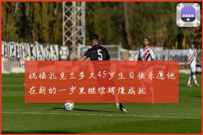 祝福扎克兰多夫45岁生日快乐愿他在新的一岁里继续辉煌成就