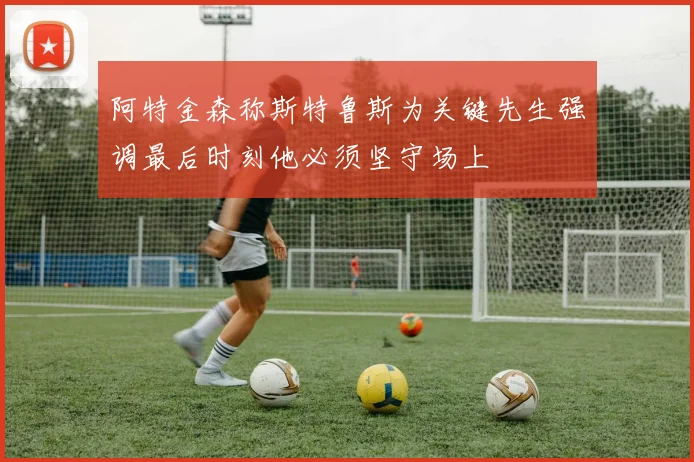 阿特金森称斯特鲁斯为关键先生强调最后时刻他必须坚守场上