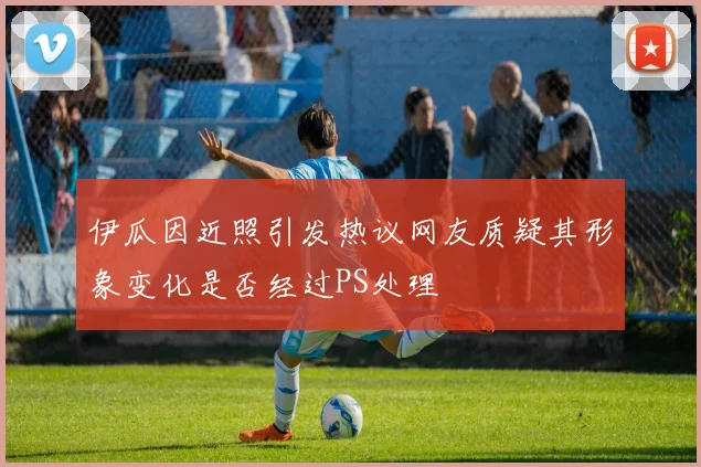 伊瓜因近照引发热议网友质疑其形象变化是否经过PS处理